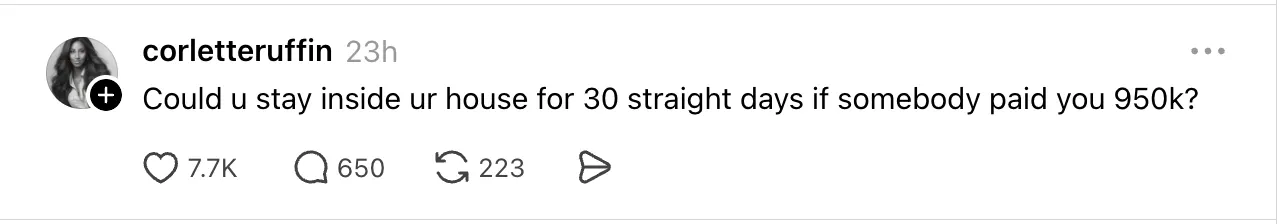 Threads post from user corletteruffin asking, “Could u stay inside ur house for 30 straight days if somebody paid you 950k?” The post uses a simple, open-ended question to encourage replies and discussion, making it an example of a conversation-starting Threads post designed to boost engagement and audience participation.